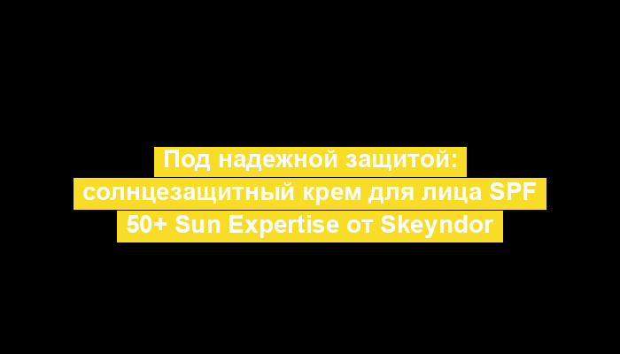 Под надежной защитой: солнцезащитный крем для лица SPF 50+ Sun Expertise от Skeyndor