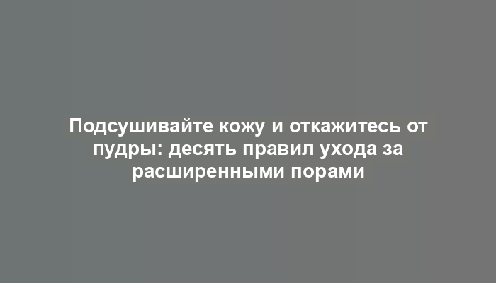 Подсушивайте кожу и откажитесь от пудры: десять правил ухода за расширенными порами