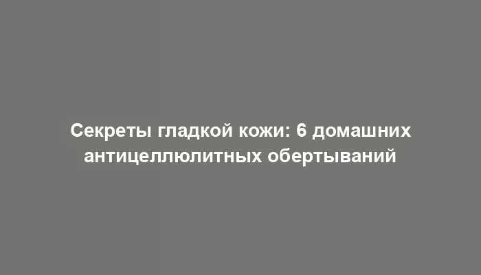 Секреты гладкой кожи: 6 домашних антицеллюлитных обертываний