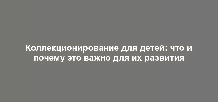 Коллекционирование для детей: что и почему это важно для их развития