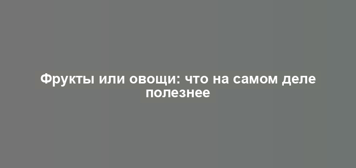 Фрукты или овощи: что на самом деле полезнее