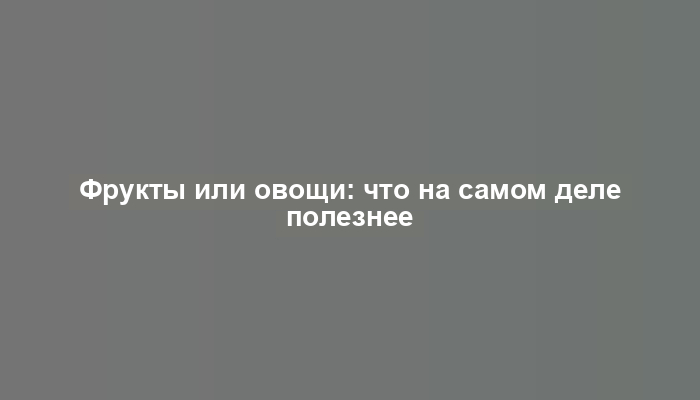 Фрукты или овощи: что на самом деле полезнее