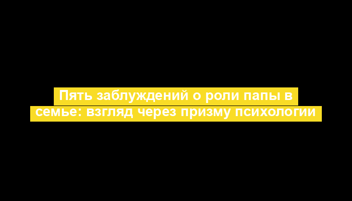 Пять заблуждений о роли папы в семье: взгляд через призму психологии