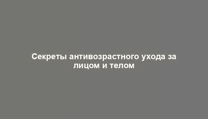 Секреты антивозрастного ухода за лицом и телом