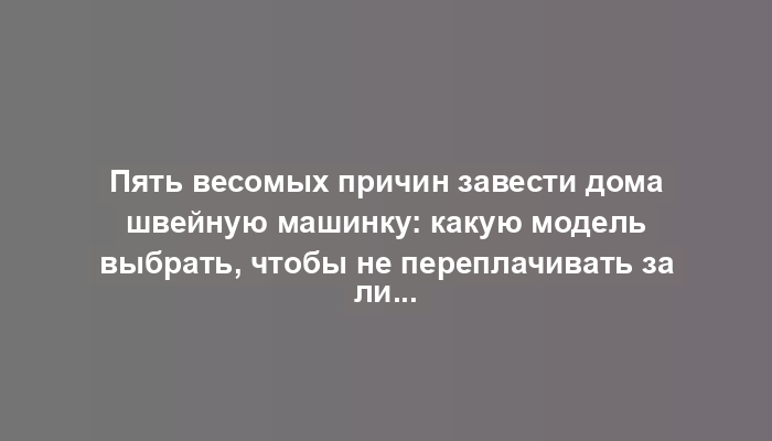 Пять весомых причин завести дома швейную машинку: какую модель выбрать, чтобы не переплачивать за лишние функции