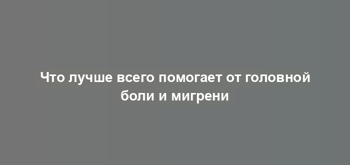 Что лучше всего помогает от головной боли и мигрени