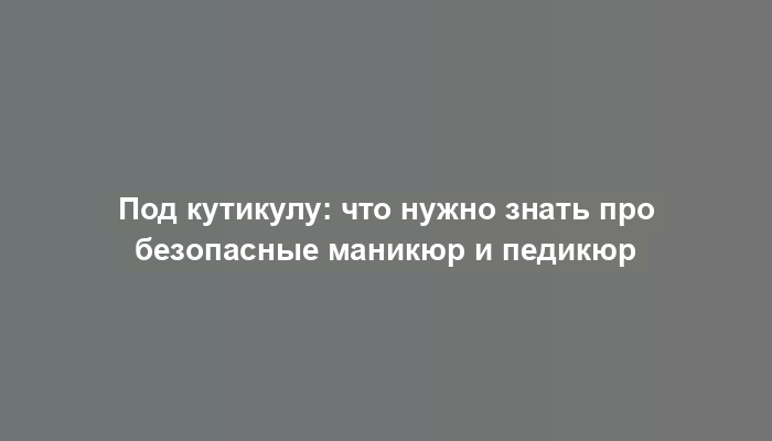 Под кутикулу: что нужно знать про безопасные маникюр и педикюр