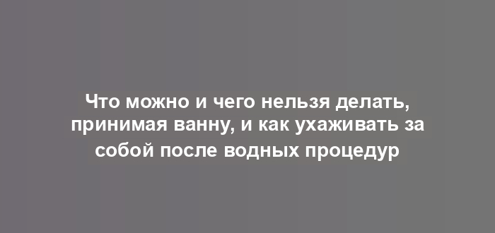 Что можно и чего нельзя делать, принимая ванну, и как ухаживать за собой после водных процедур