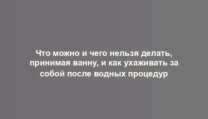 Что можно и чего нельзя делать, принимая ванну, и как ухаживать за собой после водных процедур