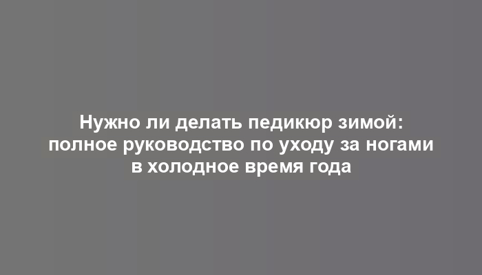 Нужно ли делать педикюр зимой: полное руководство по уходу за ногами в холодное время года