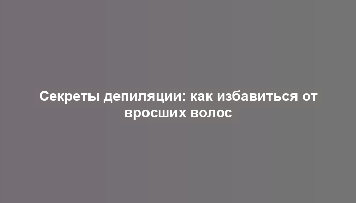 Секреты депиляции: как избавиться от вросших волос