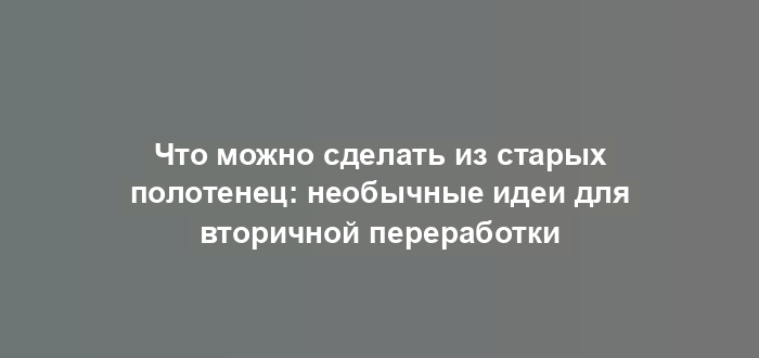 Что можно сделать из старых полотенец: необычные идеи для вторичной переработки