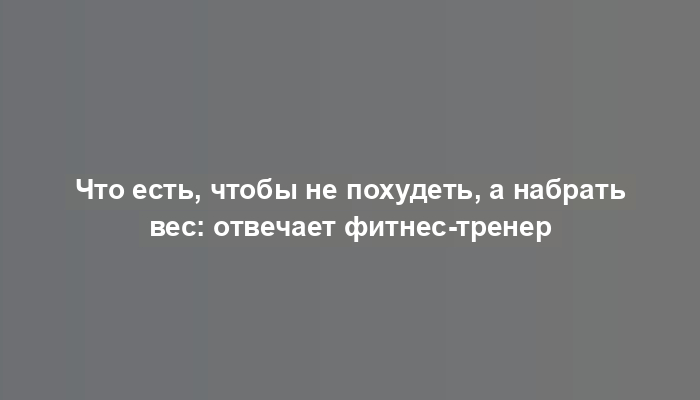 Что есть, чтобы не похудеть, а набрать вес: отвечает фитнес-тренер