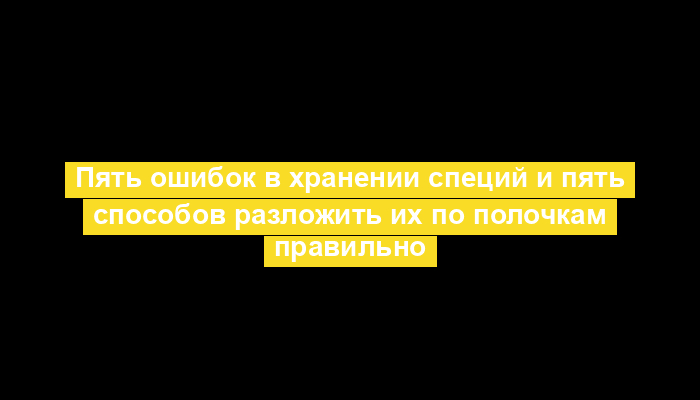 Пять ошибок в хранении специй и пять способов разложить их по полочкам правильно