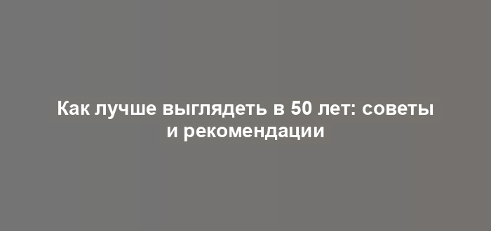 Как лучше выглядеть в 50 лет: советы и рекомендации