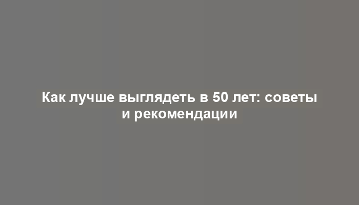 Как лучше выглядеть в 50 лет: советы и рекомендации