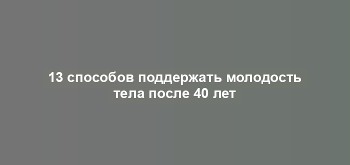 13 способов поддержать молодость тела после 40 лет