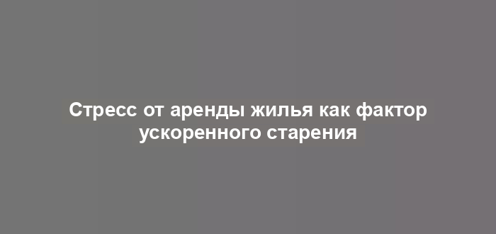 Стресс от аренды жилья как фактор ускоренного старения