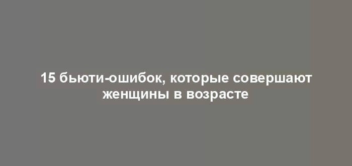 15 бьюти-ошибок, которые совершают женщины в возрасте