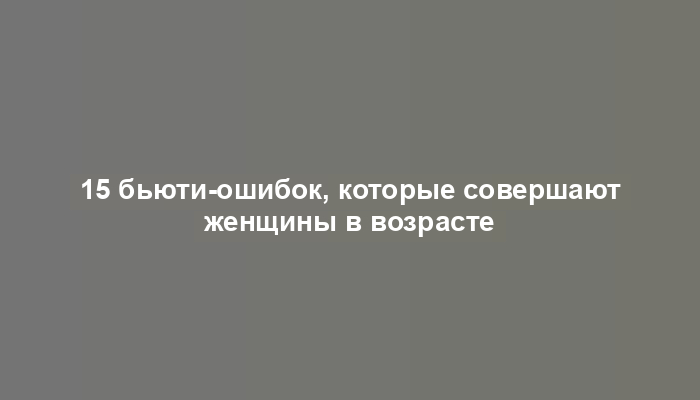 15 бьюти-ошибок, которые совершают женщины в возрасте