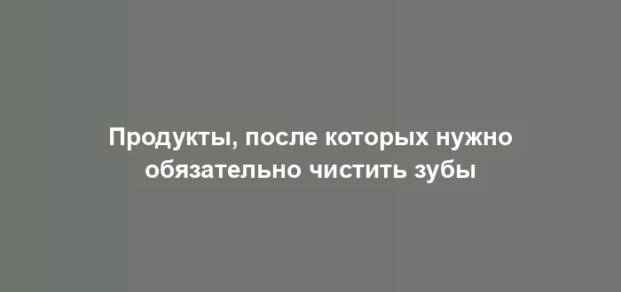 Продукты, после которых нужно обязательно чистить зубы