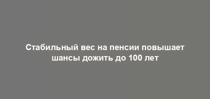 Стабильный вес на пенсии повышает шансы дожить до 100 лет