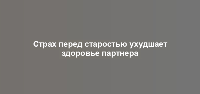 Страх перед старостью ухудшает здоровье партнера