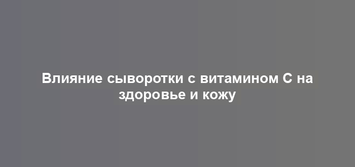 Влияние сыворотки с витамином С на здоровье и кожу