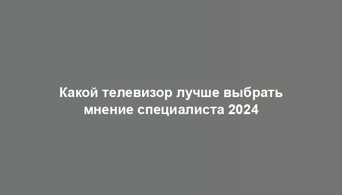 Какой телевизор лучше выбрать мнение специалиста 2024